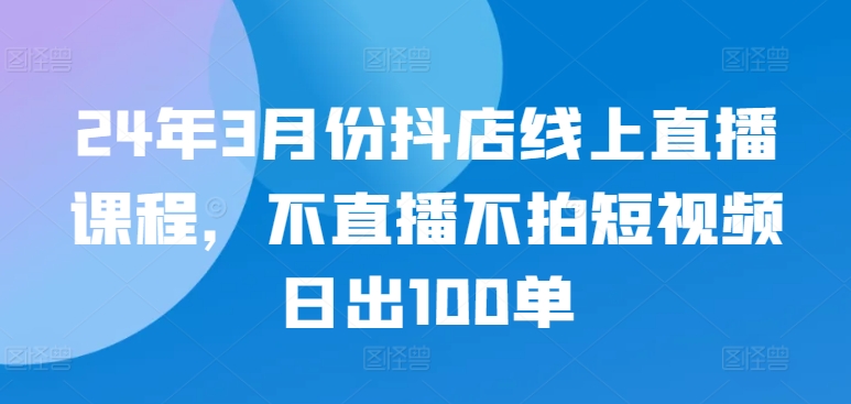 24年3月份抖店线上直播课程，不直播不拍短视频日出100单-盛科网创
