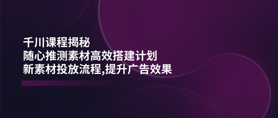 （14317期）千川课程揭秘：随心推测素材高效搭建计划,新素材投放流程,提升广告效果-盛科网创